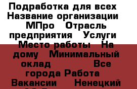 Подработка для всех › Название организации ­ МПро › Отрасль предприятия ­ Услуги › Место работы ­ На дому › Минимальный оклад ­ 15 000 - Все города Работа » Вакансии   . Ненецкий АО,Волоковая д.